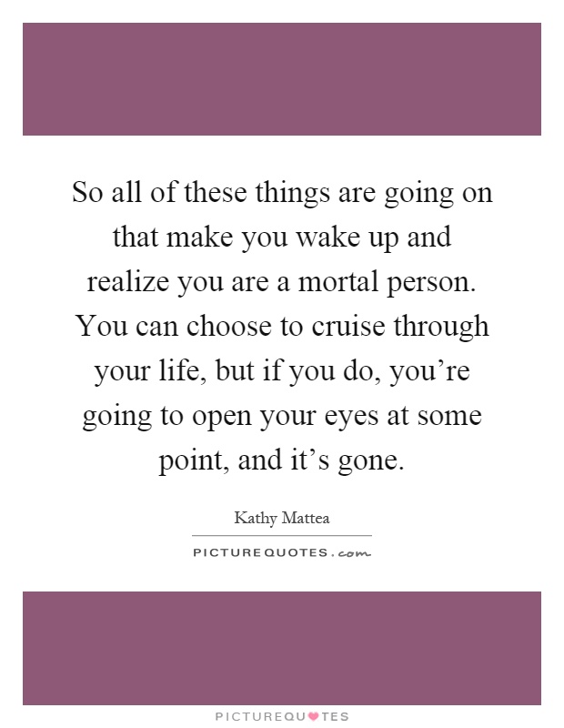 So all of these things are going on that make you wake up and realize you are a mortal person. You can choose to cruise through your life, but if you do, you're going to open your eyes at some point, and it's gone Picture Quote #1