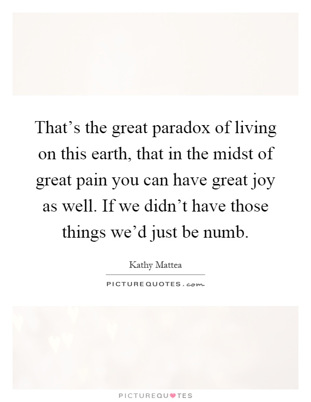 That's the great paradox of living on this earth, that in the midst of great pain you can have great joy as well. If we didn't have those things we'd just be numb Picture Quote #1