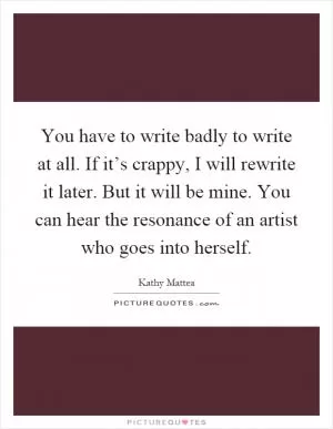 You have to write badly to write at all. If it’s crappy, I will rewrite it later. But it will be mine. You can hear the resonance of an artist who goes into herself Picture Quote #1
