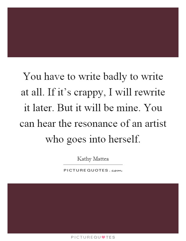 You have to write badly to write at all. If it's crappy, I will rewrite it later. But it will be mine. You can hear the resonance of an artist who goes into herself Picture Quote #1