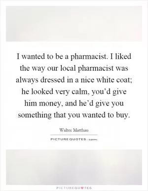 I wanted to be a pharmacist. I liked the way our local pharmacist was always dressed in a nice white coat; he looked very calm, you’d give him money, and he’d give you something that you wanted to buy Picture Quote #1