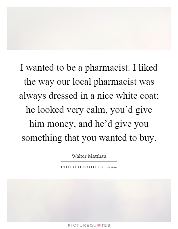 I wanted to be a pharmacist. I liked the way our local pharmacist was always dressed in a nice white coat; he looked very calm, you'd give him money, and he'd give you something that you wanted to buy Picture Quote #1