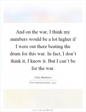 And on the war, I think my numbers would be a lot higher if I were out there beating the drum for this war. In fact, I don’t think it, I know it. But I can’t be for the war Picture Quote #1