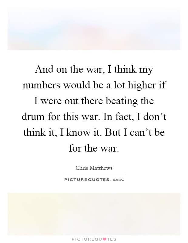 And on the war, I think my numbers would be a lot higher if I were out there beating the drum for this war. In fact, I don't think it, I know it. But I can't be for the war Picture Quote #1