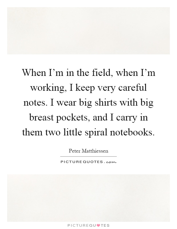 When I'm in the field, when I'm working, I keep very careful notes. I wear big shirts with big breast pockets, and I carry in them two little spiral notebooks Picture Quote #1