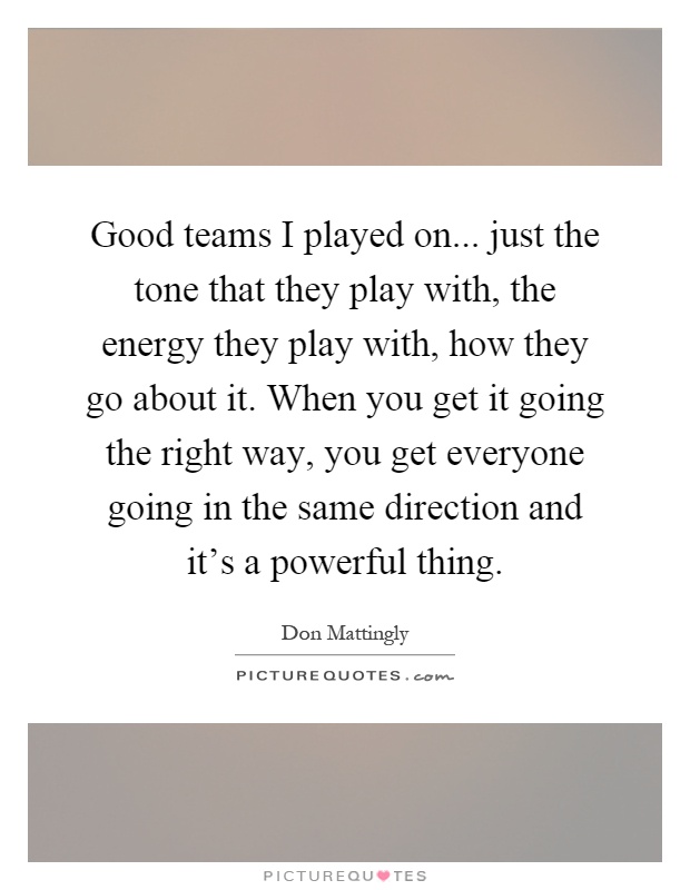 Good teams I played on... just the tone that they play with, the energy they play with, how they go about it. When you get it going the right way, you get everyone going in the same direction and it's a powerful thing Picture Quote #1