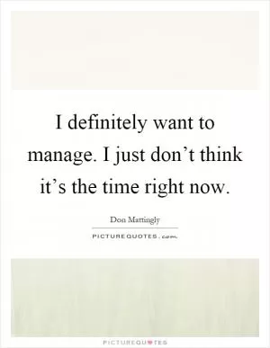 I definitely want to manage. I just don’t think it’s the time right now Picture Quote #1
