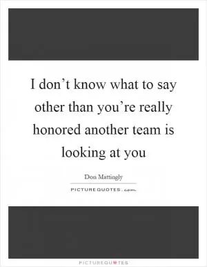 I don’t know what to say other than you’re really honored another team is looking at you Picture Quote #1
