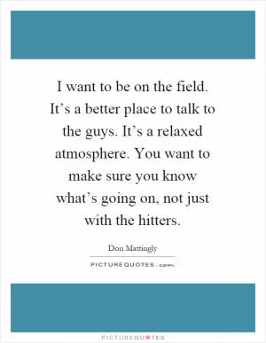 I want to be on the field. It’s a better place to talk to the guys. It’s a relaxed atmosphere. You want to make sure you know what’s going on, not just with the hitters Picture Quote #1
