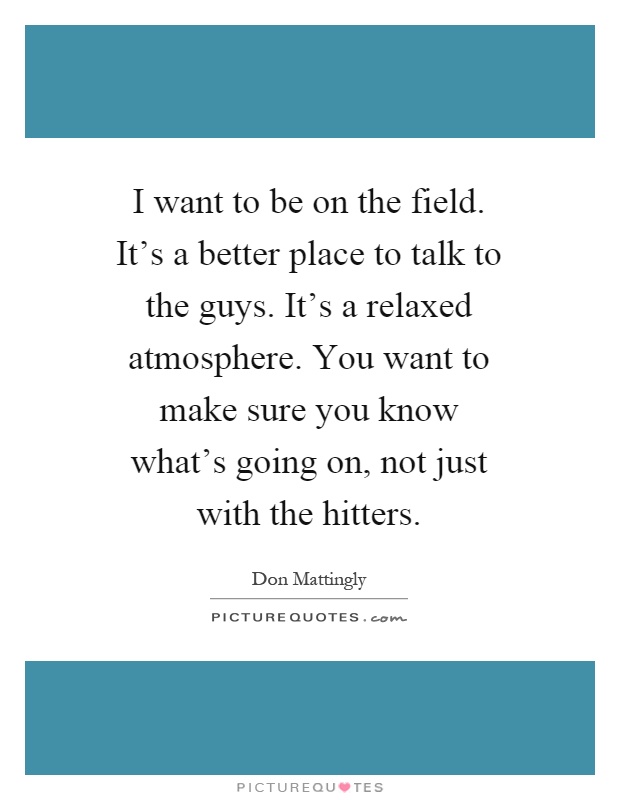 I want to be on the field. It's a better place to talk to the guys. It's a relaxed atmosphere. You want to make sure you know what's going on, not just with the hitters Picture Quote #1