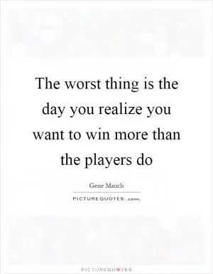 The worst thing is the day you realize you want to win more than the players do Picture Quote #1