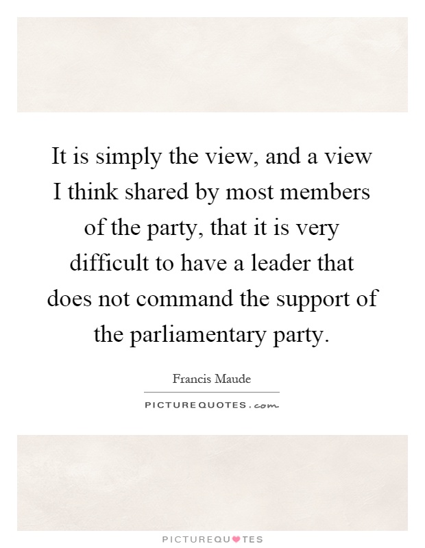 It is simply the view, and a view I think shared by most members of the party, that it is very difficult to have a leader that does not command the support of the parliamentary party Picture Quote #1