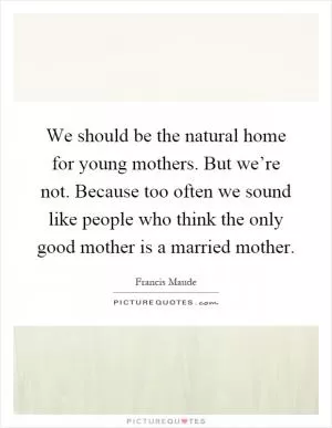 We should be the natural home for young mothers. But we’re not. Because too often we sound like people who think the only good mother is a married mother Picture Quote #1