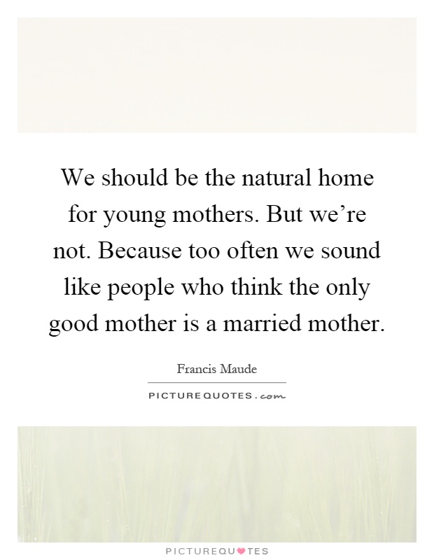 We should be the natural home for young mothers. But we're not. Because too often we sound like people who think the only good mother is a married mother Picture Quote #1