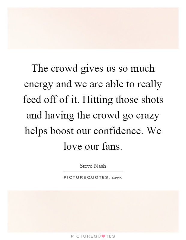 The crowd gives us so much energy and we are able to really feed off of it. Hitting those shots and having the crowd go crazy helps boost our confidence. We love our fans Picture Quote #1