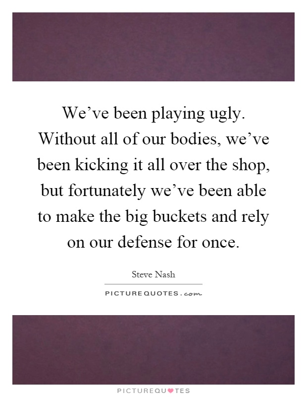 We've been playing ugly. Without all of our bodies, we've been kicking it all over the shop, but fortunately we've been able to make the big buckets and rely on our defense for once Picture Quote #1