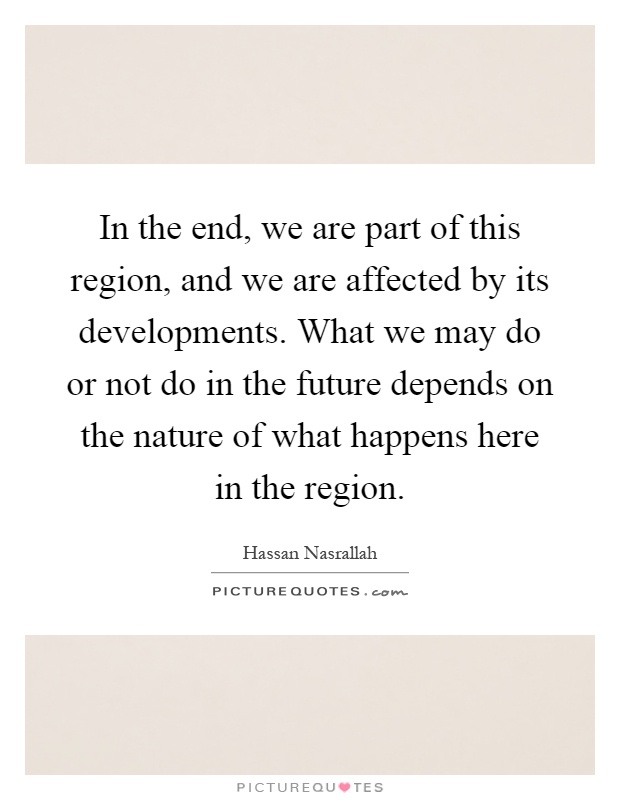 In the end, we are part of this region, and we are affected by its developments. What we may do or not do in the future depends on the nature of what happens here in the region Picture Quote #1
