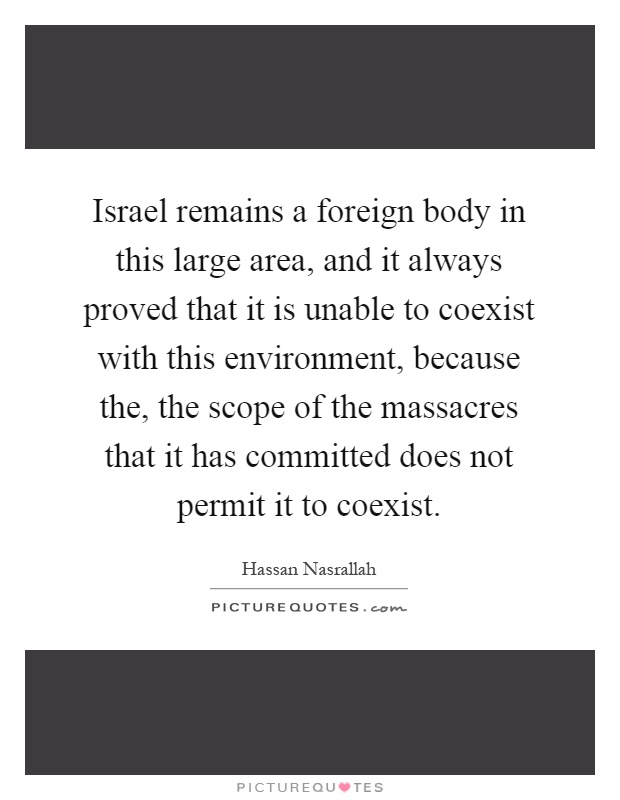 Israel remains a foreign body in this large area, and it always proved that it is unable to coexist with this environment, because the, the scope of the massacres that it has committed does not permit it to coexist Picture Quote #1
