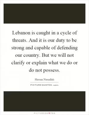 Lebanon is caught in a cycle of threats. And it is our duty to be strong and capable of defending our country. But we will not clarify or explain what we do or do not possess Picture Quote #1