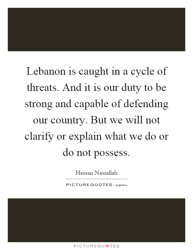 Lebanon is caught in a cycle of threats. And it is our duty to be strong and capable of defending our country. But we will not clarify or explain what we do or do not possess Picture Quote #1