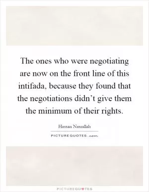 The ones who were negotiating are now on the front line of this intifada, because they found that the negotiations didn’t give them the minimum of their rights Picture Quote #1
