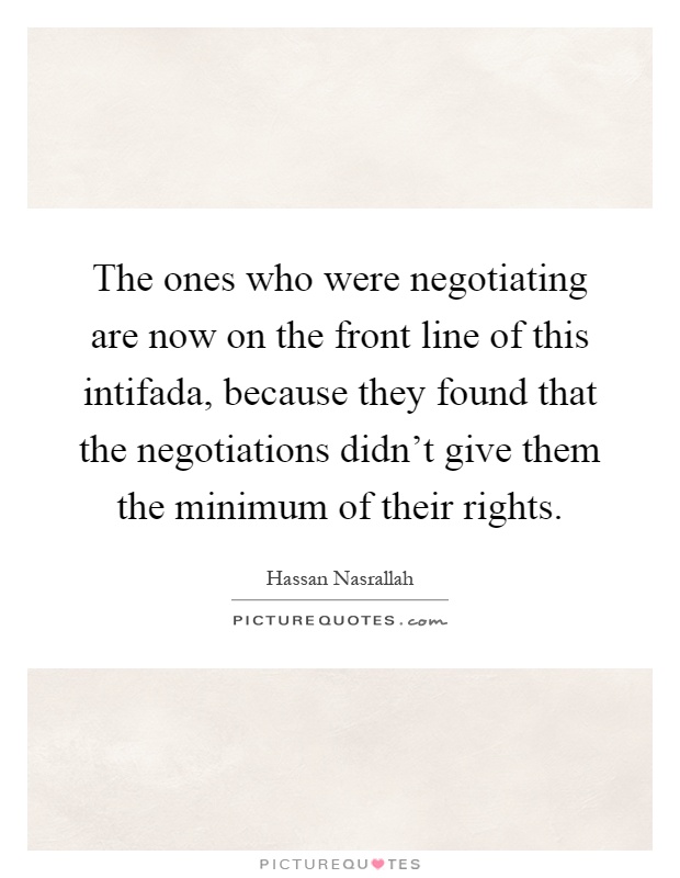The ones who were negotiating are now on the front line of this intifada, because they found that the negotiations didn't give them the minimum of their rights Picture Quote #1