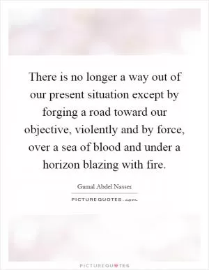 There is no longer a way out of our present situation except by forging a road toward our objective, violently and by force, over a sea of blood and under a horizon blazing with fire Picture Quote #1