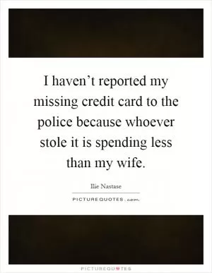 I haven’t reported my missing credit card to the police because whoever stole it is spending less than my wife Picture Quote #1