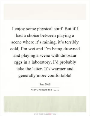 I enjoy some physical stuff. But if I had a choice between playing a scene where it’s raining, it’s terribly cold, I’m wet and I’m being drowned and playing a scene with dinosaur eggs in a laboratory, I’d probably take the latter. It’s warmer and generally more comfortable! Picture Quote #1