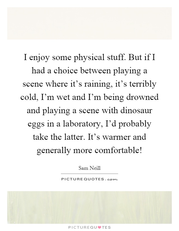 I enjoy some physical stuff. But if I had a choice between playing a scene where it's raining, it's terribly cold, I'm wet and I'm being drowned and playing a scene with dinosaur eggs in a laboratory, I'd probably take the latter. It's warmer and generally more comfortable! Picture Quote #1