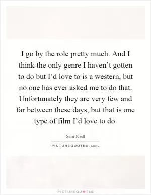 I go by the role pretty much. And I think the only genre I haven’t gotten to do but I’d love to is a western, but no one has ever asked me to do that. Unfortunately they are very few and far between these days, but that is one type of film I’d love to do Picture Quote #1