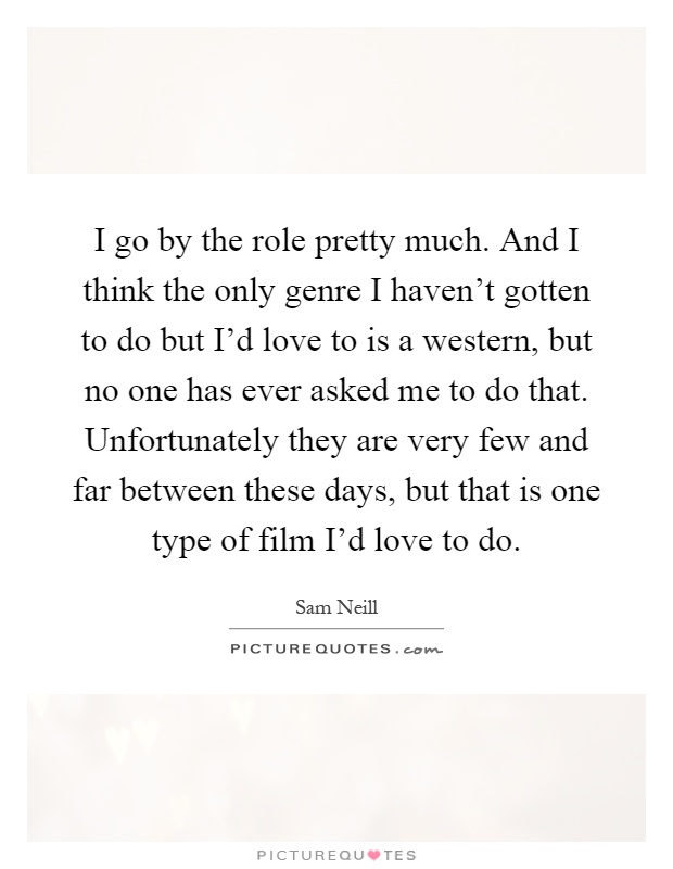 I go by the role pretty much. And I think the only genre I haven't gotten to do but I'd love to is a western, but no one has ever asked me to do that. Unfortunately they are very few and far between these days, but that is one type of film I'd love to do Picture Quote #1