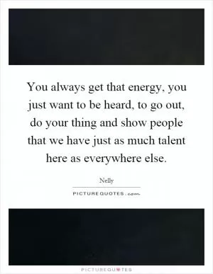 You always get that energy, you just want to be heard, to go out, do your thing and show people that we have just as much talent here as everywhere else Picture Quote #1