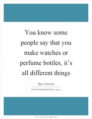 You know some people say that you make watches or perfume bottles, it’s all different things Picture Quote #1
