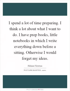 I spend a lot of time preparing. I think a lot about what I want to do. I have prep books, little notebooks in which I write everything down before a sitting. Otherwise I would forget my ideas Picture Quote #1