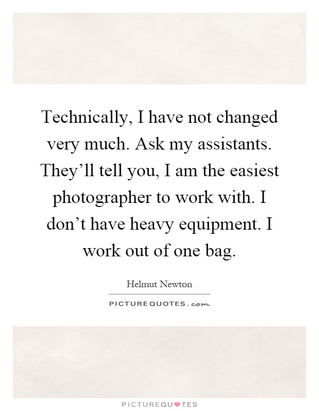 Technically, I have not changed very much. Ask my assistants. They'll tell you, I am the easiest photographer to work with. I don't have heavy equipment. I work out of one bag Picture Quote #1