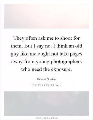 They often ask me to shoot for them. But I say no. I think an old guy like me ought not take pages away from young photographers who need the exposure Picture Quote #1