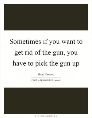 Sometimes if you want to get rid of the gun, you have to pick the gun up Picture Quote #1