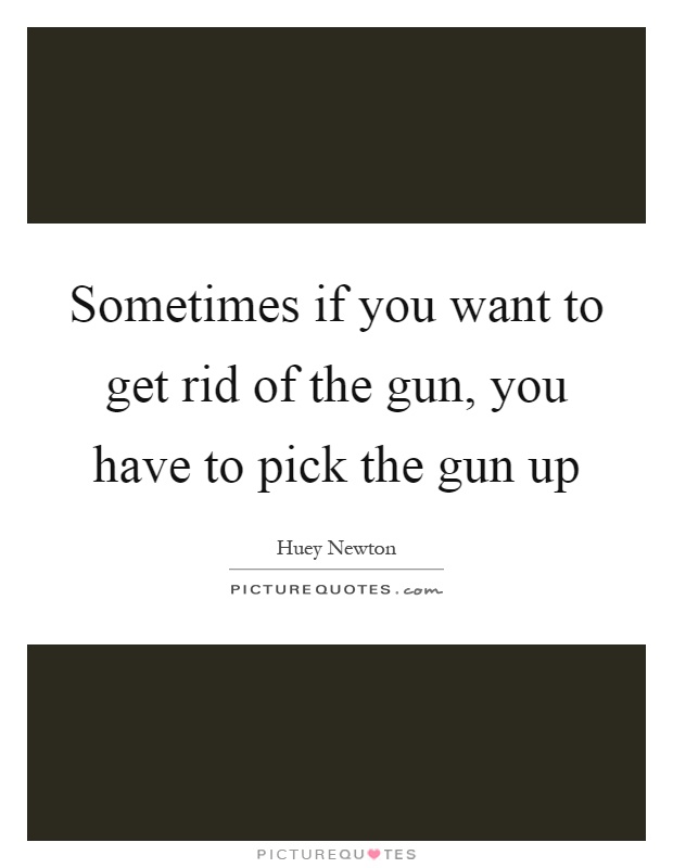 Sometimes if you want to get rid of the gun, you have to pick the gun up Picture Quote #1