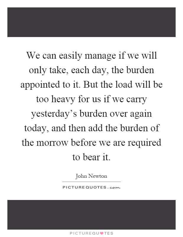 We can easily manage if we will only take, each day, the burden appointed to it. But the load will be too heavy for us if we carry yesterday's burden over again today, and then add the burden of the morrow before we are required to bear it Picture Quote #1