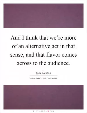 And I think that we’re more of an alternative act in that sense, and that flavor comes across to the audience Picture Quote #1