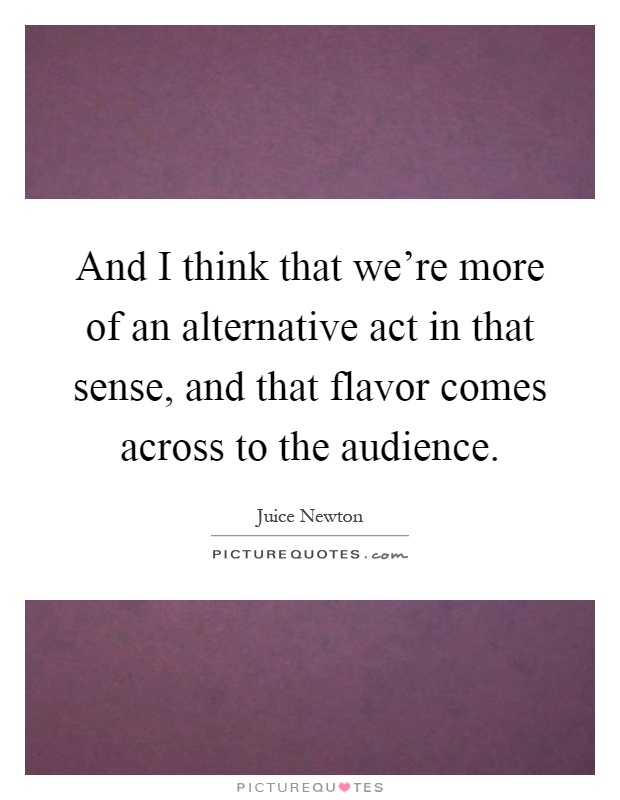 And I think that we're more of an alternative act in that sense, and that flavor comes across to the audience Picture Quote #1