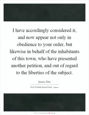 I have accordingly considered it, and now appear not only in obedience to your order, but likewise in behalf of the inhabitants of this town, who have presented another petition, and out of regard to the liberties of the subject Picture Quote #1