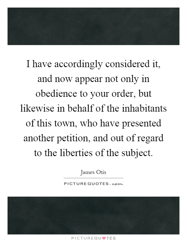 I have accordingly considered it, and now appear not only in obedience to your order, but likewise in behalf of the inhabitants of this town, who have presented another petition, and out of regard to the liberties of the subject Picture Quote #1