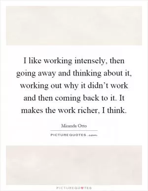 I like working intensely, then going away and thinking about it, working out why it didn’t work and then coming back to it. It makes the work richer, I think Picture Quote #1