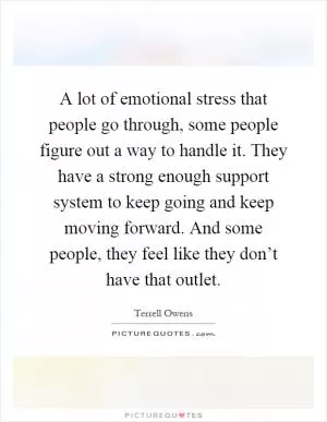 A lot of emotional stress that people go through, some people figure out a way to handle it. They have a strong enough support system to keep going and keep moving forward. And some people, they feel like they don’t have that outlet Picture Quote #1