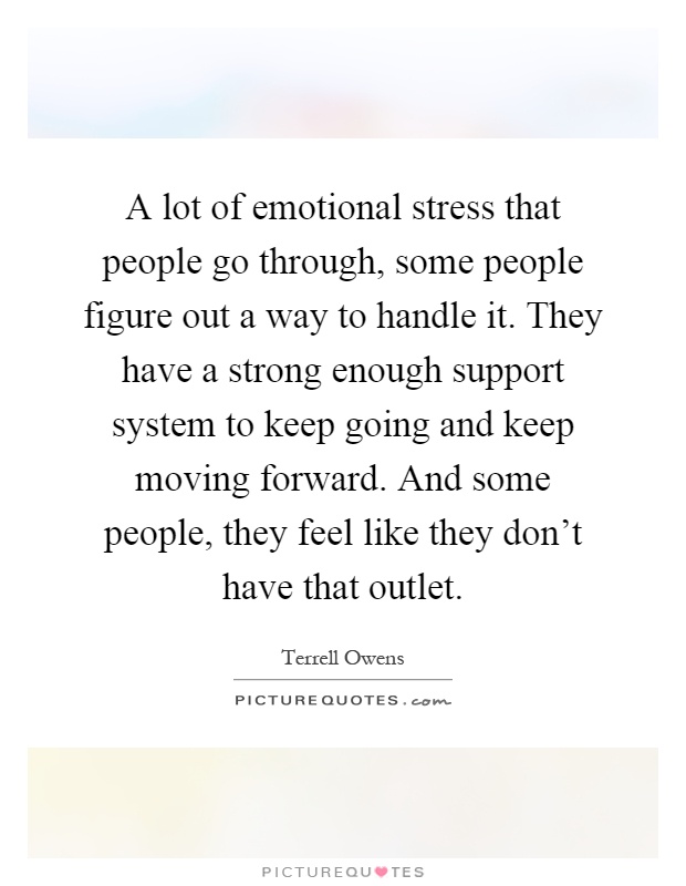 A lot of emotional stress that people go through, some people figure out a way to handle it. They have a strong enough support system to keep going and keep moving forward. And some people, they feel like they don't have that outlet Picture Quote #1