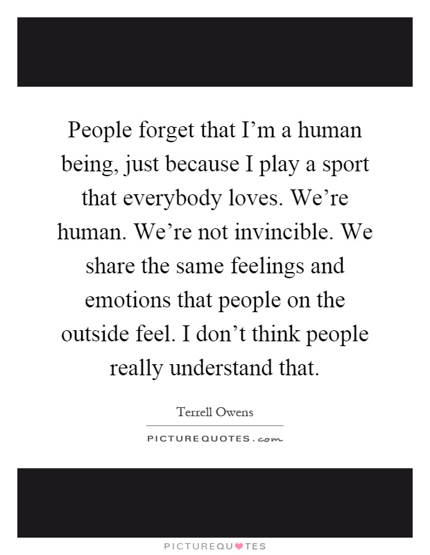 People forget that I'm a human being, just because I play a sport that everybody loves. We're human. We're not invincible. We share the same feelings and emotions that people on the outside feel. I don't think people really understand that Picture Quote #1