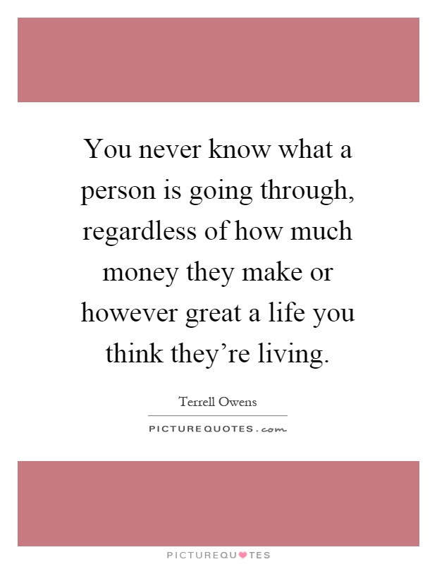You never know what a person is going through, regardless of how much money they make or however great a life you think they're living Picture Quote #1