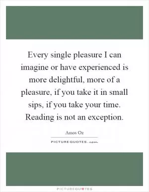 Every single pleasure I can imagine or have experienced is more delightful, more of a pleasure, if you take it in small sips, if you take your time. Reading is not an exception Picture Quote #1